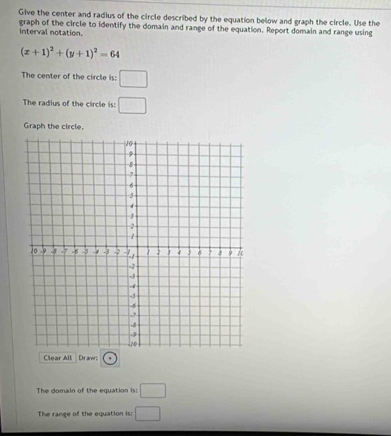 Give the center and radius of the circle described by the equation below and graph the circle. Use the 
graph of the circle to identify the domain and range of the equation. Report domain and range using 
interval notation.
(x+1)^2+(y+1)^2=64
The center of the circle is: □ 
The radius of the circle is: □ 
Graph the circle. 
Clear All Draw: 
The domain of the equation is: □ 
The range of the equation is: □