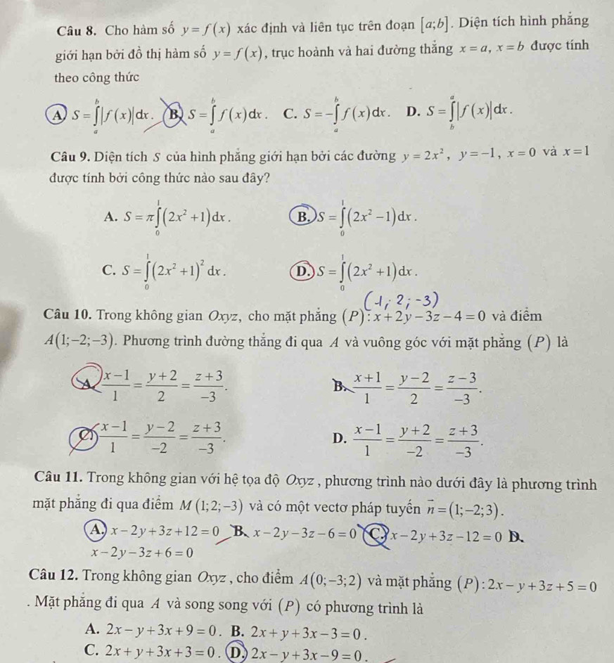 Cho hàm số y=f(x) xác định và liên tục trên đoạn [a;b]. Diện tích hình phẳng
giới hạn bởi đồ thị hàm số y=f(x) , trục hoành và hai đường thắng x=a,x=b được tính
theo công thức
A S=∈tlimits _a^(b|f(x)|dx. B S=∈tlimits _a^bf(x)dx. C. S=-∈tlimits _a^bf(x)dx. D. S=∈tlimits _b^a|f(x)|dx.
Câu 9. Diện tích S của hình phăng giới hạn bởi các đường y=2x^2),y=-1,x=0 và x=1
được tính bởi công thức nào sau đây?
A. S=π ∈tlimits^1(2x^2+1)dx. B. S=∈tlimits _0^(1(2x^2)-1)dx.
C. S=∈tlimits _0^(1(2x^2)+1)^2dx. D S=∈tlimits _0^(1(2x^2)+1)dx.
(-1;2;-3)
Câu 10. Trong không gian Oxyz, cho mặt phẳng (P): x+2y-3z-4=0 và điểm
A(1;-2;-3). Phương trình đường thẳng đi qua A và vuông góc với mặt phẳng (P) là
a  ()x-1)/1 = (y+2)/2 = (z+3)/-3 .
B  (x+1)/1 = (y-2)/2 = (z-3)/-3 .
e  (x-1)/1 = (y-2)/-2 = (z+3)/-3 .
D.  (x-1)/1 = (y+2)/-2 = (z+3)/-3 .
Câu 11. Trong không gian với hệ tọa độ Oxyz , phương trình nào dưới đây là phương trình
mặt phẳng đi qua điểm M(1;2;-3) và có một vectơ pháp tuyển vector n=(1;-2;3).
A x-2y+3z+12=0 B x-2y-3z-6=0 x-2y+3z-12=0 D.
x-2y-3z+6=0
Câu 12. Trong không gian Oxyz , cho điểm A(0;-3;2) và mặt phẳng (P): 2x-y+3z+5=0
Mặt phăng đi qua A và song song với (P) có phương trình là
A. 2x-y+3x+9=0. B. 2x+y+3x-3=0.
C. 2x+y+3x+3=0 * D, 2x-y+3x-9=0.