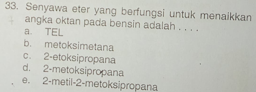 Senyawa eter yang berfungsi untuk menaikkan
angka oktan pada bensin adalah . . . .
a. TEL
b. metoksimetana
c. 2 -etoksipropana
d. 2 -metoksipropana
e. 2 -metil- 2 -metoksipropana