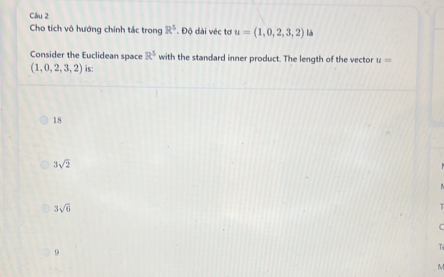 Cho tích vô hướng chính tắc trong R^5. Độ dài véc tơ u=(1,0,2,3,2) là
Consider the Euclidean space R^5 with the standard inner product. The length of the vector u=
(1,0,2,3,2) is:
18
3sqrt(2)
3sqrt(6)
T
C
9
T
M