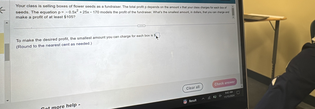 Your class is selling boxes of flower seeds as a fundraiser. The total profit p depends on the amount x that your class charges for each box of 
seeds. The equation p=-0.5x^2+25x-170 models the profit of the fundraiser. What's the smallest amount, in dollars, that you can charge and 
make a profit of at least $105? 
To make the desired profit, the smallest amount you can charge for each box is $
(Round to the nearest cent as needed.) 
Clear all Check answer 
11/15/20N 
Result 
t more help ^