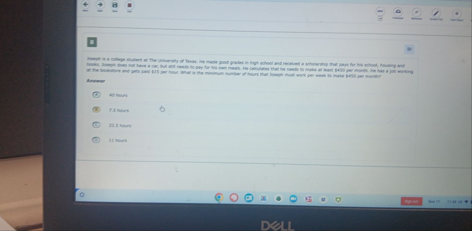 a
8

Joseph is a college student at The University of Texas. He made good grades in high school and received a scholarship that pays for his school, housing and
books. Joseph does not have a car, but still needs to pay for his own meals. He calculates that he needs to make at least $450 per month. He has a job working
at the bookstore and gets paid $15 per hour. What is the minimum number of hours that Joseph must work per week to make $450 per month?
Answer
40 hours
7.5 hours
22.5 hours
11 hours
Sign out Noy 17 11:08 US