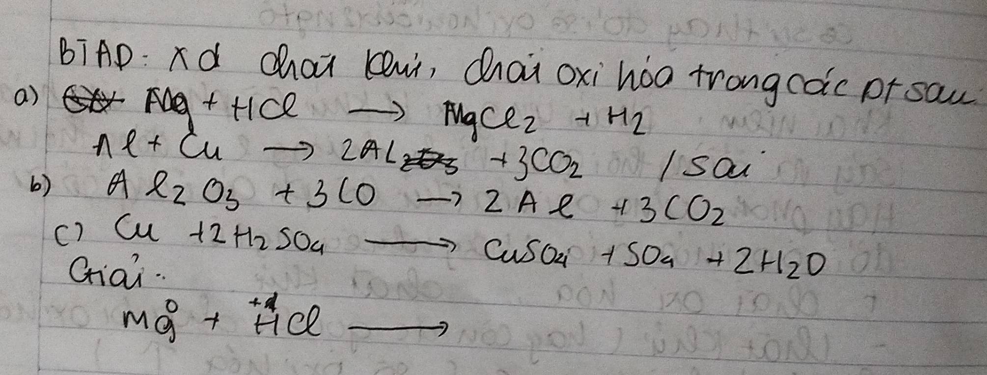 BiAD: d chai lui, Qhai oxi hoa trongcoic or sau 
a)
AAg+HClto MgCl_2+H_2
b) Al+Cuto 2Al_2+3CO_2/SO_4
c) Al_2O_3+3COto 2Al+3CO_2
Cu+2H_2SO_4to CuSO_4+SO_4+2H_2O
Giai
Mg^0+HClto