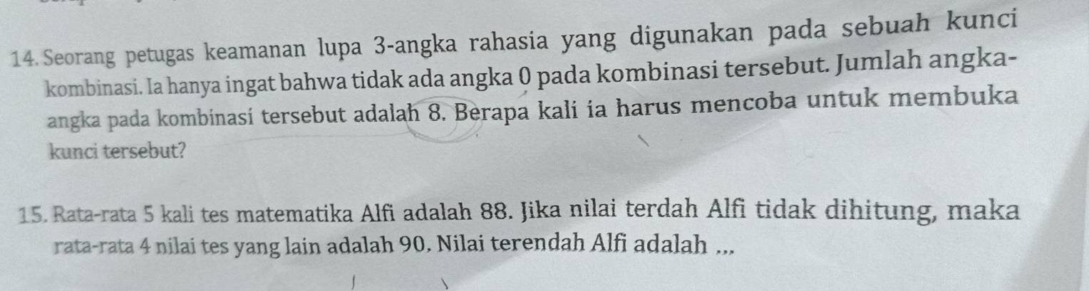 Seorang petugas keamanan lupa 3 -angka rahasia yang digunakan pada sebuah kunci 
kombinasi. Ia hanya ingat bahwa tidak ada angka 0 pada kombinasi tersebut. Jumlah angka- 
angka pada kombinasi tersebut adalah 8. Berapa kali ia harus mencoba untuk membuka 
kunci tersebut? 
15. Rata-rata 5 kali tes matematika Alfi adalah 88. Jika nilai terdah Alfi tidak dihitung, maka 
rata-rata 4 nilai tes yang lain adalah 90. Nilai terendah Alfi adalah ...