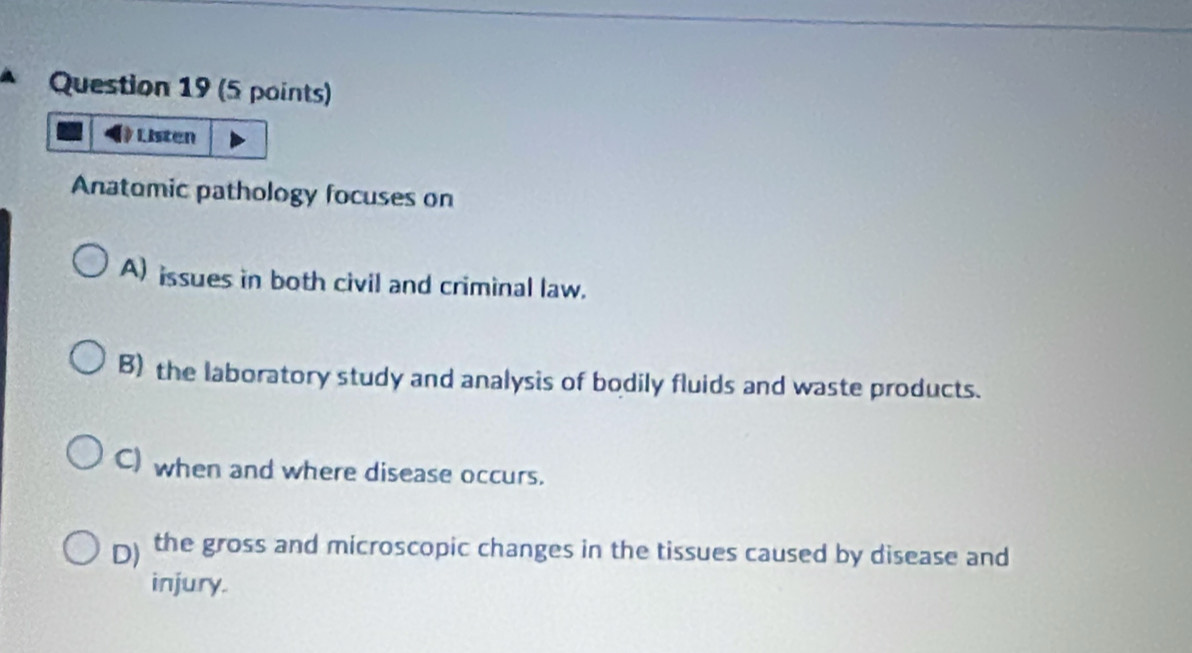 Listen
Anatomic pathology focuses on
A) issues in both civil and criminal law.
B) the laboratory study and analysis of bodily fluids and waste products.
C) when and where disease occurs.
D) the gross and microscopic changes in the tissues caused by disease and
injury.