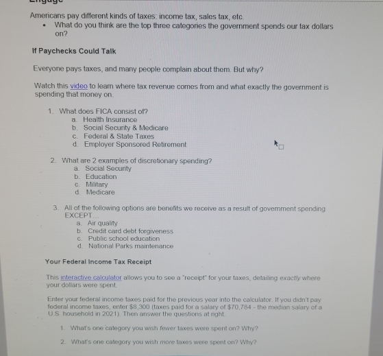 Americans pay different kinds of taxes: income tax, sales tax, etc.
What do you think are the top three categories the government spends our tax dollars
on?
If Paychecks Could Talk
Everyone pays taxes, and many people complain about them. But why?
Watch this video to leam where tax revenue comes from and what exactly the government is
spending that money on
1. What does FICA consist of?
a. Health Insurance
b. Social Security & Medicare
c. Federal & State Taxes
d. Employer Sponsored Retirement
2. What are 2 examples of discretionary spending?
a. Social Security
b. Education
c. Military
d. Medicare
3. All of the following options are benefits we receive as a result of government spending
EXCEPT...
a. Air quality
b. Credit card debt forgiveness
c. Public school education
d. National Parks maintenance
Your Federal Income Tax Receipt
This interactive calculator allows you to see a “receipt" for your taxes, detailing exactly where
your dollars were spent.
Enter your federal income taxes paid for the previous year into the calculator. If you didn't pay
federal income taxes, enter $8,300 (taxes paid for a salary of $70,784 - the median salary of a
U.S. household in 2021). Then answer the questions at right.
1. What's one category you wish fewer taxes were spent on? Why?
2. What's one category you wish more taxes were spent on? Why?