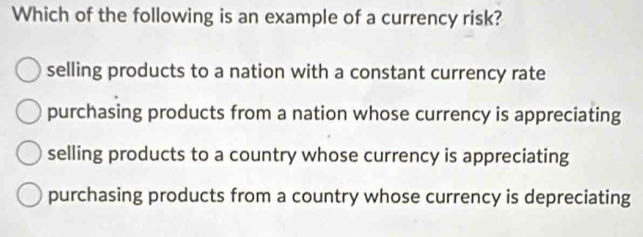 Which of the following is an example of a currency risk?
selling products to a nation with a constant currency rate
purchasing products from a nation whose currency is appreciating
selling products to a country whose currency is appreciating
purchasing products from a country whose currency is depreciating