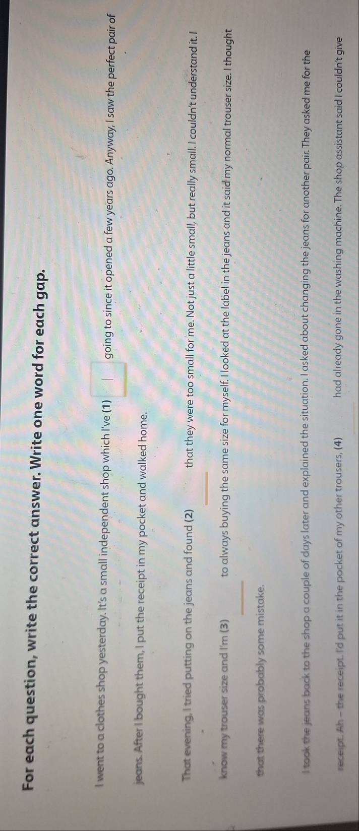 For each question, write the correct answer. Write one word for each gap. 
I went to a clothes shop yesterday. It’s a small independent shop which I’ve (1) 1 going to since it opened a few years ago. Anyway, I saw the perfect pair of 
jeans. After I bought them, I put the receipt in my pocket and walked home. 
_ 
That evening, I tried putting on the jeans and found (2) that they were too small for me. Not just a little small, but really small. I couldn’t understand it. I 
_ 
know my trouser size and I'm (3) to always buying the same size for myself. I looked at the label in the jeans and it said my normal trouser size. I thought 
that there was probably some mistake. 
I took the jeans back to the shop a couple of days later and explained the situation. I asked about changing the jeans for another pair. They asked me for the 
receipt. Ah - the receipt. I'd put it in the pocket of my other trousers, (4) had already gone in the washing machine. The shop assistant said I couldn't give 
_