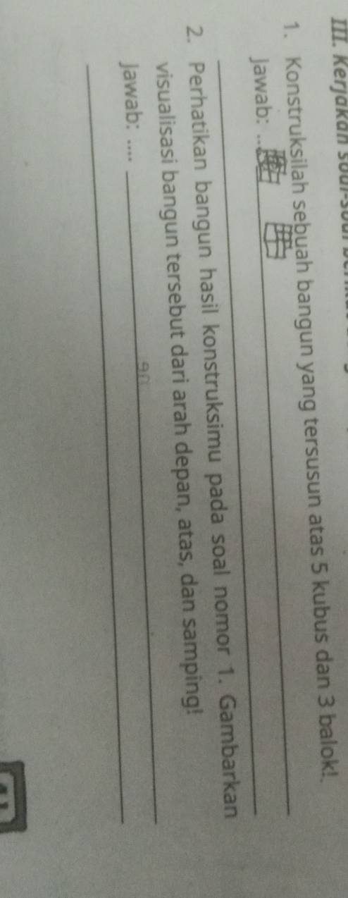 Kerjakán soul-soul 
1. Konstruksilah sebuah bangun yang tersusun atas 5 kubus dan 3 balok! 
Jawab: 
_ 
2. Perhatikan bangun hasil konstruksimu pada soal nomor 1. Gambarkan 
visualisasi bangun tersebut dari arah depan, atas, dan samping! 
Jawab: .... 
_