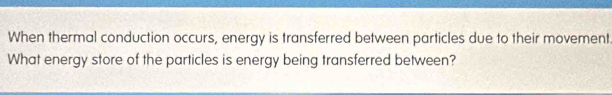 When thermal conduction occurs, energy is transferred between particles due to their movement 
What energy store of the particles is energy being transferred between?