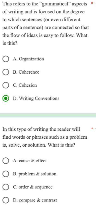 This refers to the “grammatical” aspects *
of writing and is focused on the degree
to which sentences (or even different
parts of a sentence) are connected so that
the flow of ideas is easy to follow. What
is this?
A. Organization
B. Coherence
C. Cohesion
D. Writing Conventions
In this type of writing the reader will *
find words or phrases such as a problem
is, solve, or solution. What is this?
A. cause & effect
B. problem & solution
C. order & sequence
D. compare & contrast