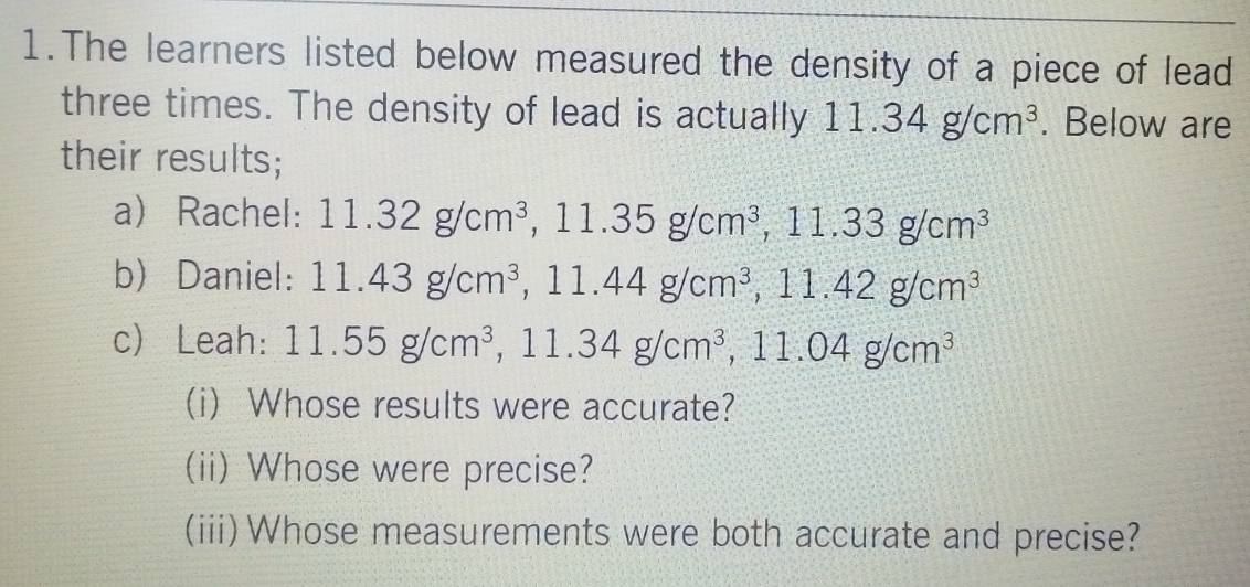 The learners listed below measured the density of a piece of lead 
three times. The density of lead is actually 11.34g/cm^3. Below are 
their results; 
a Rachel: 11.32g/cm^3, 11.35g/cm^3 , 11.33g/cm^3
b) Daniel: 11.43g/cm^3, 11.44g/cm^3, 11.42g/cm^3
c Leah: 11.55g/cm^3, ^3, 11.34g/cm^3, 11.04g/cm^3
(i) Whose results were accurate? 
(ii) Whose were precise? 
(iii)Whose measurements were both accurate and precise?