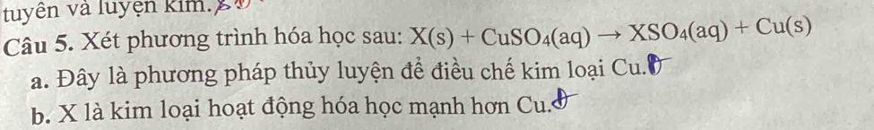 tuyên và luyện kim. X Đ 
Câu 5. Xét phương trình hóa học sau: X(s)+CuSO_4(aq)to XSO_4(aq)+Cu(s)
a. Đây là phương pháp thủy luyện để điều chế kim loại C 1
b. X là kim loại hoạt động hóa học mạnh hơn Cu. I