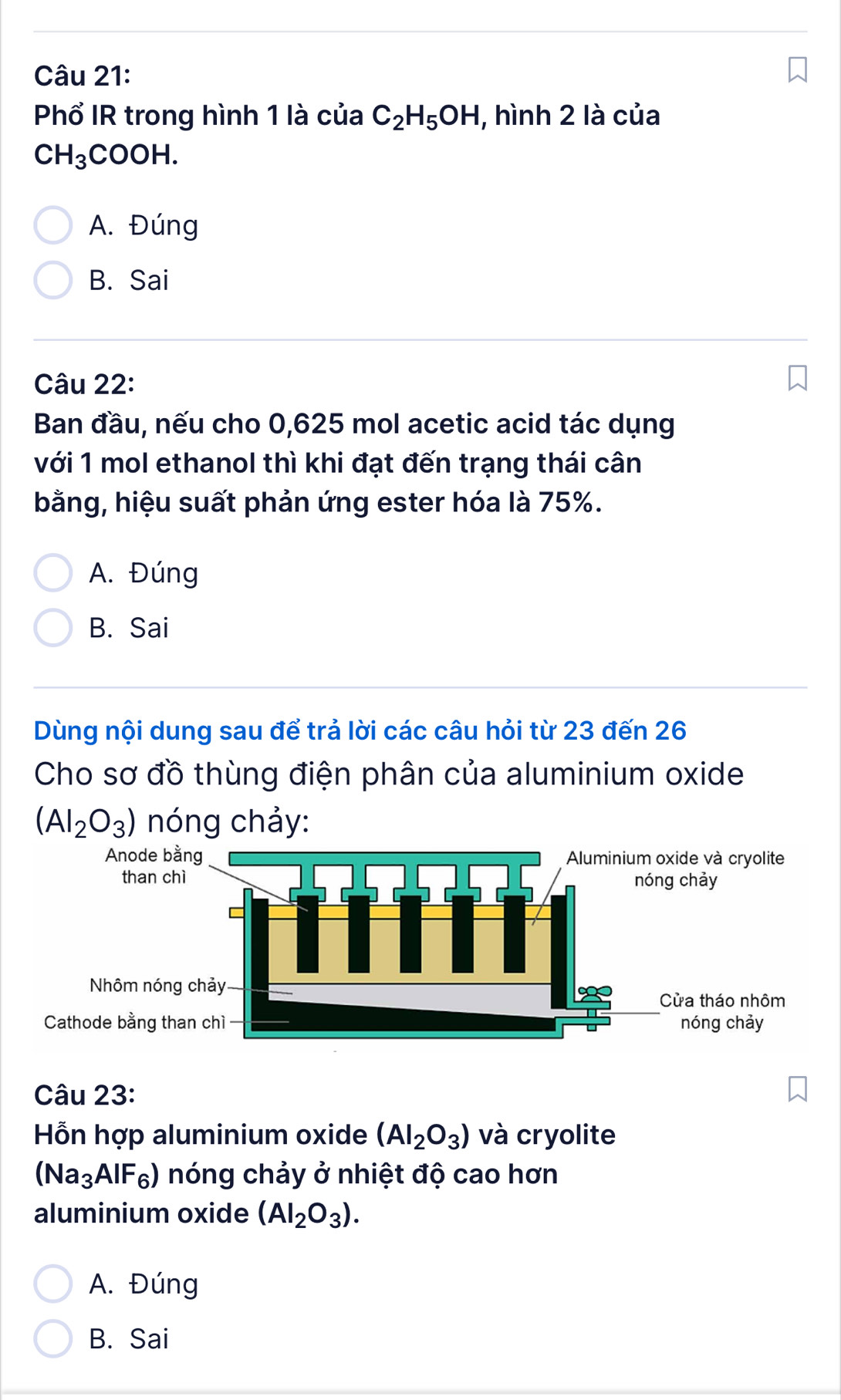 Phổ IR trong hình 1 là của C_2H_5OH , hình 2 là của
CH_3COOH.
A. Đúng
B. Sai
Câu 22:
Ban đầu, nếu cho 0,625 mol acetic acid tác dụng
với 1 mol ethanol thì khi đạt đến trạng thái cân
bằng, hiệu suất phản ứng ester hóa là 75%.
A. Đúng
B. Sai
Dùng nội dung sau để trả lời các câu hỏi từ 23 đến 26
Cho sơ đồ thùng điện phân của aluminium oxide
(Al_2O_3) nóng chảy:
Câu 23:
Hỗn hợp aluminium oxide (Al_2O_3) và cryolite
(Na_3AlF_6) nóng chảy ở nhiệt độ cao hơn
aluminium oxide (AI_2O_3).
A. Đúng
B. Sai