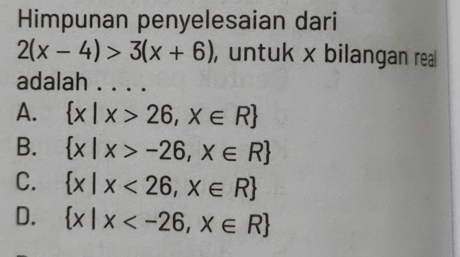 Himpunan penyelesaian dari
2(x-4)>3(x+6) , untuk x bilangan real 
adalah . ...
A.  x|x>26,x∈ R
B.  x|x>-26,x∈ R
C.  x|x<26,x∈ R
D.  x|x