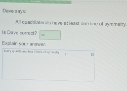 Dave says: 
All quadrilaterals have at least one line of symmetry. 
Is Dave correct? 
Explain your answer. 
every quacitateral has 2 lines of symmetry