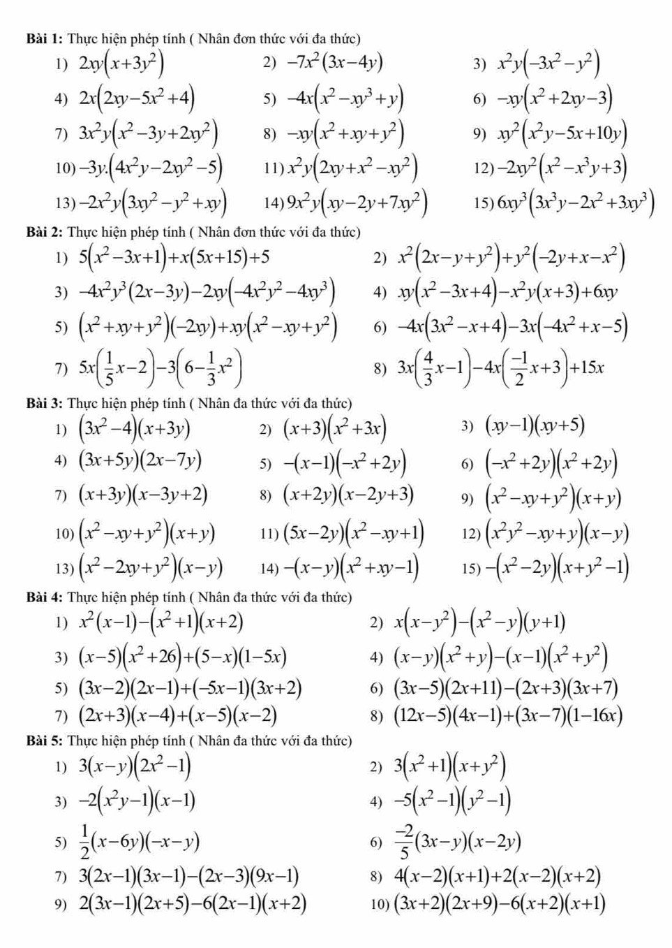 Thực hiện phép tính ( Nhân đơn thức với đa thức)
1) 2xy(x+3y^2) x^2y(-3x^2-y^2)
2) -7x^2(3x-4y) 3)
4) 2x(2xy-5x^2+4) 5) -4x(x^2-xy^3+y) 6) -xy(x^2+2xy-3)
7) 3x^2y(x^2-3y+2xy^2) 8) -xy(x^2+xy+y^2) 9) xy^2(x^2y-5x+10y)
10) -3y.(4x^2y-2xy^2-5) 11) x^2y(2xy+x^2-xy^2) 12) -2xy^2(x^2-x^3y+3)
13) -2x^2y(3xy^2-y^2+xy) 14) 9x^2y(xy-2y+7xy^2) 15) 6xy^3(3x^3y-2x^2+3xy^3)
Bài 2: Thực hiện phép tính ( Nhân đơn thức với đa thức)
1) 5(x^2-3x+1)+x(5x+15)+5 2) x^2(2x-y+y^2)+y^2(-2y+x-x^2)
3) -4x^2y^3(2x-3y)-2xy(-4x^2y^2-4xy^3) 4) xy(x^2-3x+4)-x^2y(x+3)+6xy
5) (x^2+xy+y^2)(-2xy)+xy(x^2-xy+y^2) 6) -4x(3x^2-x+4)-3x(-4x^2+x-5)
7) 5x( 1/5 x-2)-3(6- 1/3 x^2) 8) 3x( 4/3 x-1)-4x( (-1)/2 x+3)+15x
Bài 3: Thực hiện phép tính ( Nhân đa thức với đa thức)
1) (3x^2-4)(x+3y) 2) (x+3)(x^2+3x) 3) (xy-1)(xy+5)
4) (3x+5y)(2x-7y) 5) -(x-1)(-x^2+2y) 6) (-x^2+2y)(x^2+2y)
7) (x+3y)(x-3y+2) 8) (x+2y)(x-2y+3) 9) (x^2-xy+y^2)(x+y)
10) (x^2-xy+y^2)(x+y) 11) (5x-2y)(x^2-xy+1) 12) (x^2y^2-xy+y)(x-y)
13) (x^2-2xy+y^2)(x-y) 14) -(x-y)(x^2+xy-1) 15) -(x^2-2y)(x+y^2-1)
Bài 4: Thực hiện phép tính ( Nhân đa thức với đa thức)
1) x^2(x-1)-(x^2+1)(x+2) 2) x(x-y^2)-(x^2-y)(y+1)
3) (x-5)(x^2+26)+(5-x)(1-5x) (x-y)(x^2+y)-(x-1)(x^2+y^2)
4)
5) (3x-2)(2x-1)+(-5x-1)(3x+2) 6) (3x-5)(2x+11)-(2x+3)(3x+7)
7) (2x+3)(x-4)+(x-5)(x-2) 8) (12x-5)(4x-1)+(3x-7)(1-16x)
Bài 5: Thực hiện phép tính ( Nhân đa thức với đa thức)
1) 3(x-y)(2x^2-1) 3(x^2+1)(x+y^2)
2)
3) -2(x^2y-1)(x-1) -5(x^2-1)(y^2-1)
4)
5)  1/2 (x-6y)(-x-y)  (-2)/5 (3x-y)(x-2y)
6)
7) 3(2x-1)(3x-1)-(2x-3)(9x-1) 8) 4(x-2)(x+1)+2(x-2)(x+2)
9) 2(3x-1)(2x+5)-6(2x-1)(x+2) 10) (3x+2)(2x+9)-6(x+2)(x+1)