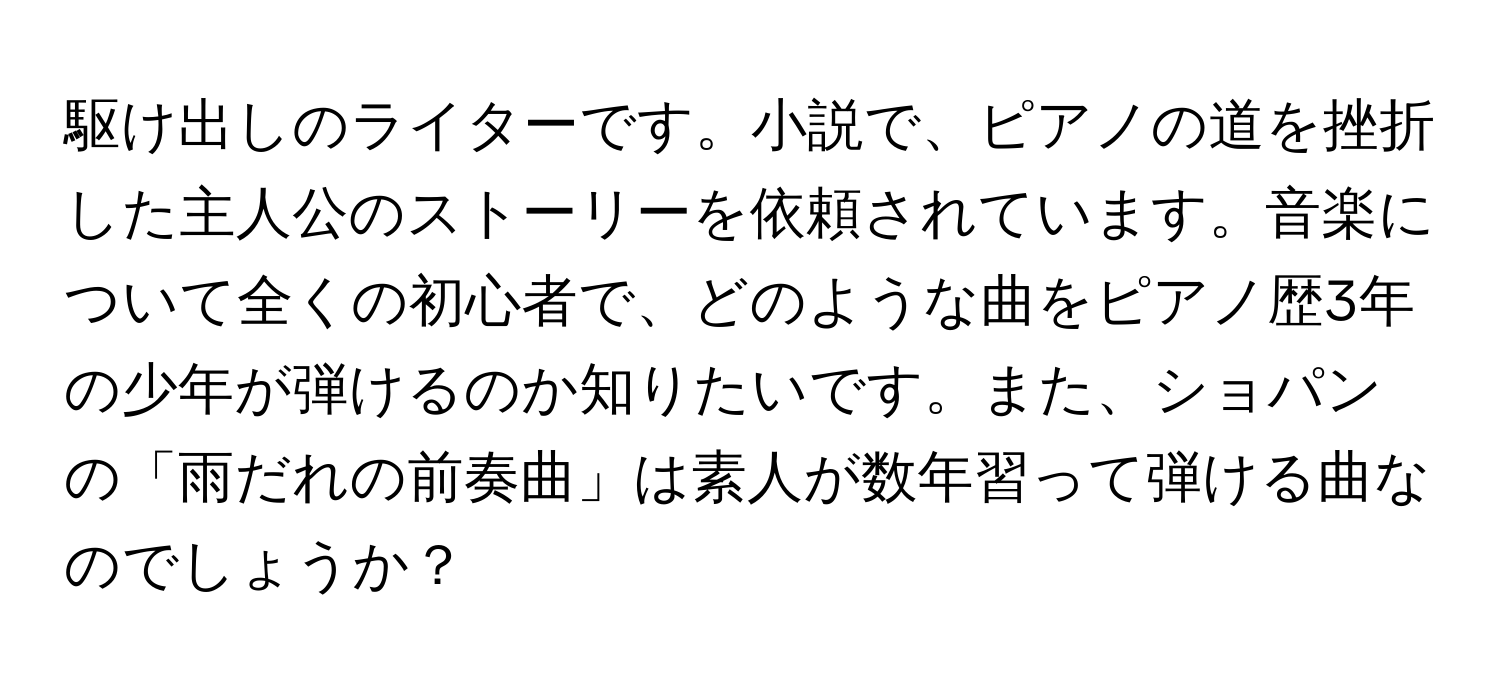 駆け出しのライターです。小説で、ピアノの道を挫折した主人公のストーリーを依頼されています。音楽について全くの初心者で、どのような曲をピアノ歴3年の少年が弾けるのか知りたいです。また、ショパンの「雨だれの前奏曲」は素人が数年習って弾ける曲なのでしょうか？