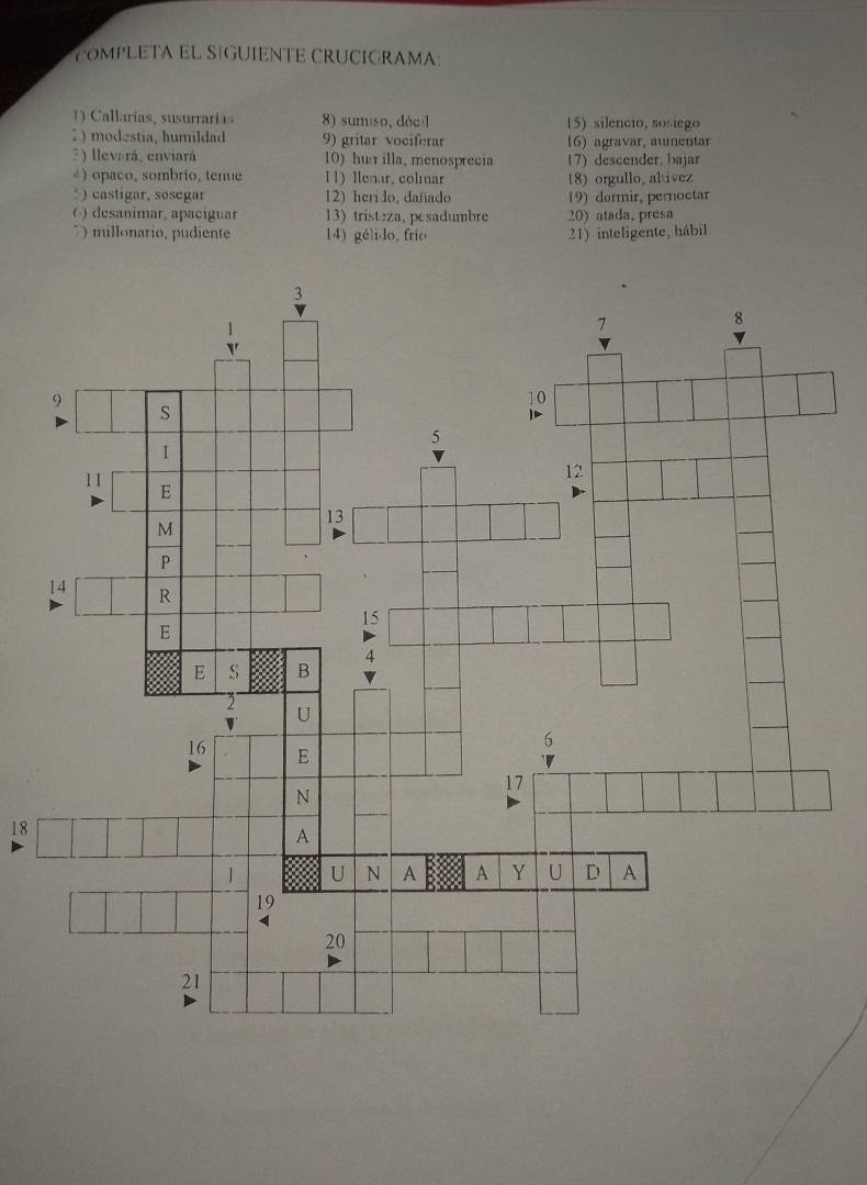 OMPLETA EL SIGUIENTE CRUCIGRAMA: 
Callarias surai 8) sumiso, dóc 15) silencio, sosiego 
7 ) modestia, humildad 9) gritar vociferar 16) agravar, aumentar 
3) llevará, enviará 10) hu illa, menosprecia 17)descender. bajar 
④) opaco, sombrio, tenue 11) llenar, colmar 18) orgullo,altivez 
* ) castigar, sosegar 12) heri do, dafíado 19) dormir, pernoctar 
( ) desanimar, apaciguar 13tristeza, pesadumbre 20) atada, presa 
* ) millonario, pudiente 14) gélido, frío 21) inteligente, hábil 
18