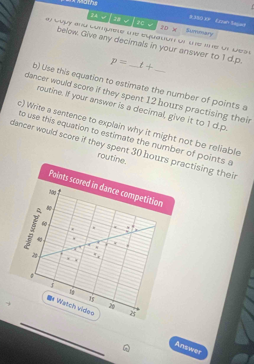 arx Maths 
2A 
2C 
9,330XP Ezzan Sajad 
20 Summary 
2D X 
ay Copy and complete the equation of the line of Dest 
below. Give any decimals in your answer to 1 d. p.
p= t+
b) Use this equation to estimate the number of points a 
dancer would score if they spent 12 hours practising their 
routine. If your answer is a decimal, give it to 1 d. p
c) Write a sentence to explain why it might not be reliable 
to use this equation to estimate the number of points a 
dancer would score if they spent 30 hoursactising their 
routine. 
_ 
_ 
n 
Answer