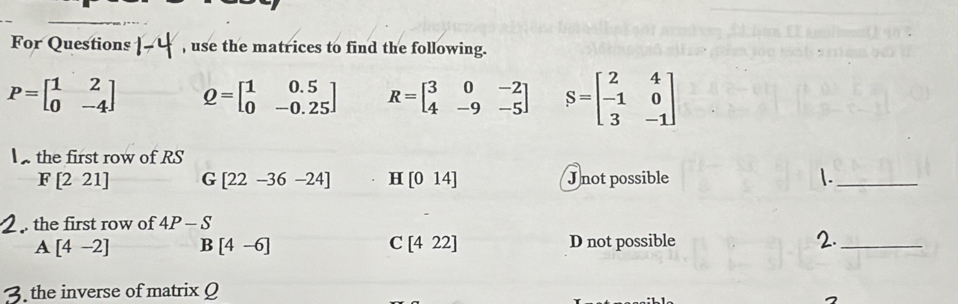 For Questions 1-4 , use the matrices to find the following.
P=beginbmatrix 1&2 0&-4endbmatrix Q=beginbmatrix 1&0.5 0&-0.25endbmatrix R=beginbmatrix 3&0&-2 4&-9&-5endbmatrix S=beginbmatrix 2&4 -1&0 3&-1endbmatrix
the first row of RS
F[221] G [22-36-24] H [014] J not possible |._
. the first row of 4P-S
A [4-2] B [4-6] [422] D not possible 2._
C
the inverse of matrix Q