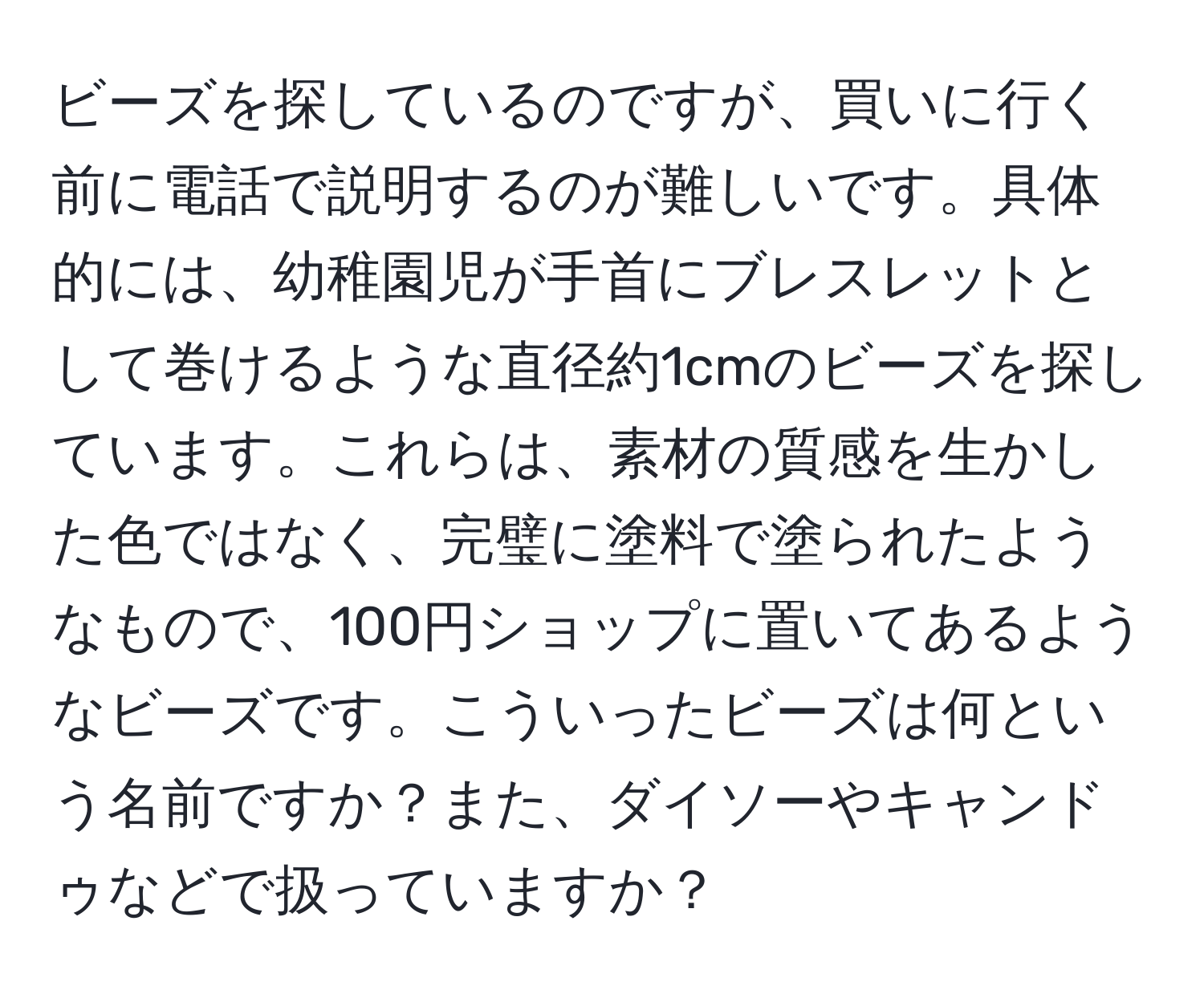 ビーズを探しているのですが、買いに行く前に電話で説明するのが難しいです。具体的には、幼稚園児が手首にブレスレットとして巻けるような直径約1cmのビーズを探しています。これらは、素材の質感を生かした色ではなく、完璧に塗料で塗られたようなもので、100円ショップに置いてあるようなビーズです。こういったビーズは何という名前ですか？また、ダイソーやキャンドゥなどで扱っていますか？