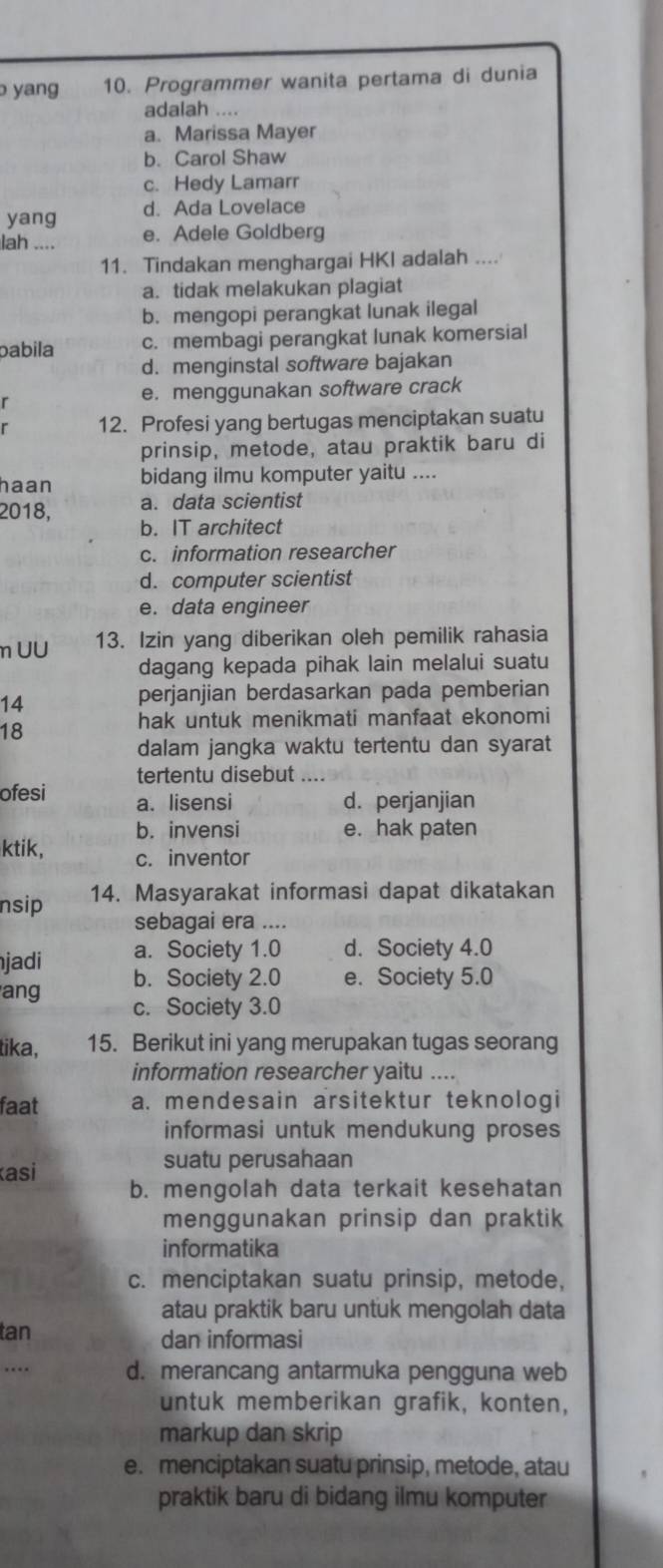 yang 10. Programmer wanita pertama di dunia
adalah ....
a. Marissa Mayer
b. Carol Shaw
c. Hedy Lamarr
yang d. Ada Lovelace
lah .... e. Adele Goldberg
11. Tindakan menghargai HKI adalah ....
a. tidak melakukan plagiat
b. mengopi perangkat lunak ilegal
pabila c. membagi perangkat lunak komersial
d. menginstal software bajakan
e. menggunakan software crack
. 12. Profesi yang bertugas menciptakan suatu
prinsip, metode, atau praktik baru di
haan bidang ilmu komputer yaitu ....
a. data scientist
2018, b. IT architect
c. information researcher
d. computer scientist
e. data engineer
m UU 13. Izin yang diberikan oleh pemilik rahasia
dagang kepada pihak lain melalui suatu
14
perjanjian berdasarkan pada pemberian
18
hak untuk menikmati manfaat ekonomi
dalam jangka waktu tertentu dan syarat
tertentu disebut ...
ofesi a. lisensi d. perjanjian
b. invensi e. hak paten
ktik, c. inventor
nsip 14. Masyarakat informasi dapat dikatakan
sebagai era ....
a. Society 1.0 d. Society 4.0
jadi b. Society 2.0 e. Society 5.0
ang c. Society 3.0
tika, 15. Berikut ini yang merupakan tugas seorang
information researcher yaitu ....
faat a. mendesain arsitektur teknologi
informasi untuk mendukung proses
asi
suatu perusahaan
b. mengolah data terkait kesehatan
menggunakan prinsip dan praktik
informatika
c. menciptakan suatu prinsip, metode,
atau praktik baru untuk mengolah data
tan dan informasi
… d. merancang antarmuka pengguna web
untuk memberikan grafik, konten,
markup dan skrip
e. menciptakan suatu prinsip, metode, atau
praktik baru di bidang ilmu komputer