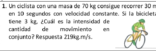 Un ciclista con una masa de 70 kg consigue recorrer 30 n
en 10 segundos con velocidad constante. Si la bicicleta 
tiene 3 kg, ¿Cuál es la intensidad de 
cantidad de movimiento wen 
conjunto? Respuesta 219kg. m/s.