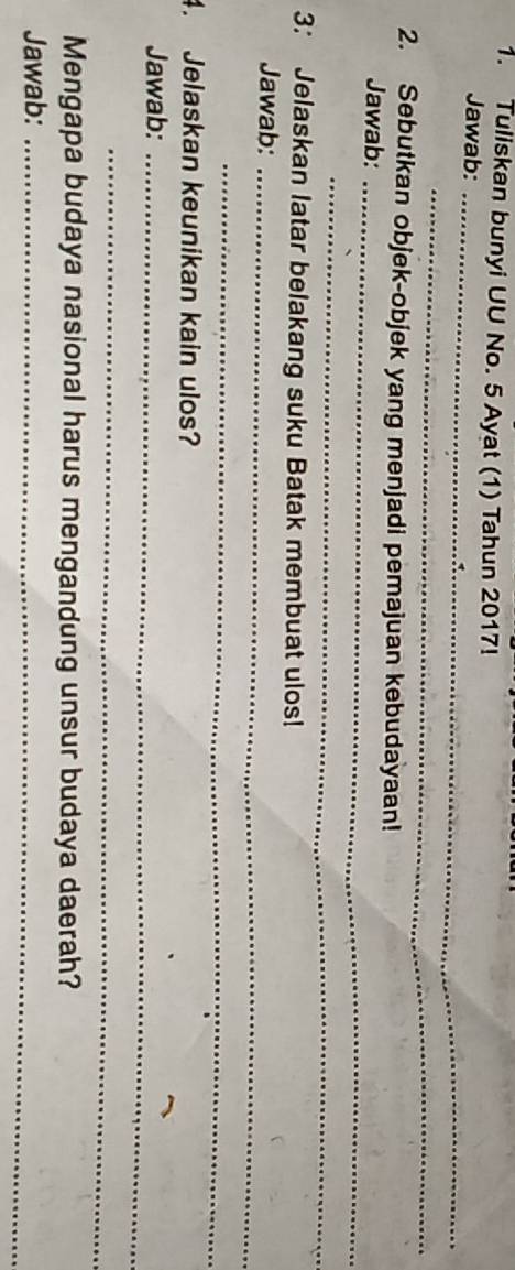 Tuliskan bunyi UU No. 5 Ayat (1) Tahun 2017! 
Jawab:_ 
_ 
2. Sebutkan objek-objek yang menjadi pemajuan kebudayaan! 
Jawab:_ 
_ 
3: Jelaskan latar belakang suku Batak membuat ulos! 
Jawab:_ 
_ 
4. Jelaskan keunikan kain ulos? 
Jawab:_ 
_ 
Mengapa budaya nasional harus mengandung unsur budaya daerah? 
Jawab:_
