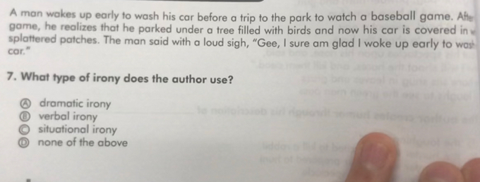 A man wakes up early to wash his car before a trip to the park to watch a baseball game. Aft
game, he realizes that he parked under a tree filled with birds and now his car is covered in
splattered patches. The man said with a loud sigh, “Gee, I sure am glad I woke up early to was
car."
7. What type of irony does the author use?
A dramatic irony
⑧ verbal irony
○ situational irony
◎ none of the above