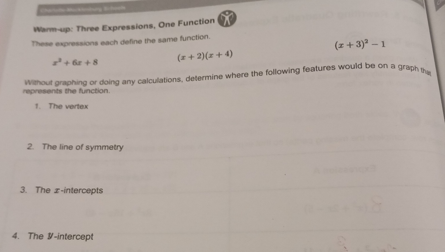 Chartome Mackimburg Schoots 
Warm-up: Three Expressions, One Function 
These expressions each define the same function.
(x+3)^2-1
x^2+6x+8
(x+2)(x+4)
Without graphing or doing any calculations, determine where the following features would be on a graph that 
represents the function. 
1. The vertex 
2. The line of symmetry 
3. The x-intercepts 
4. The Y-intercept