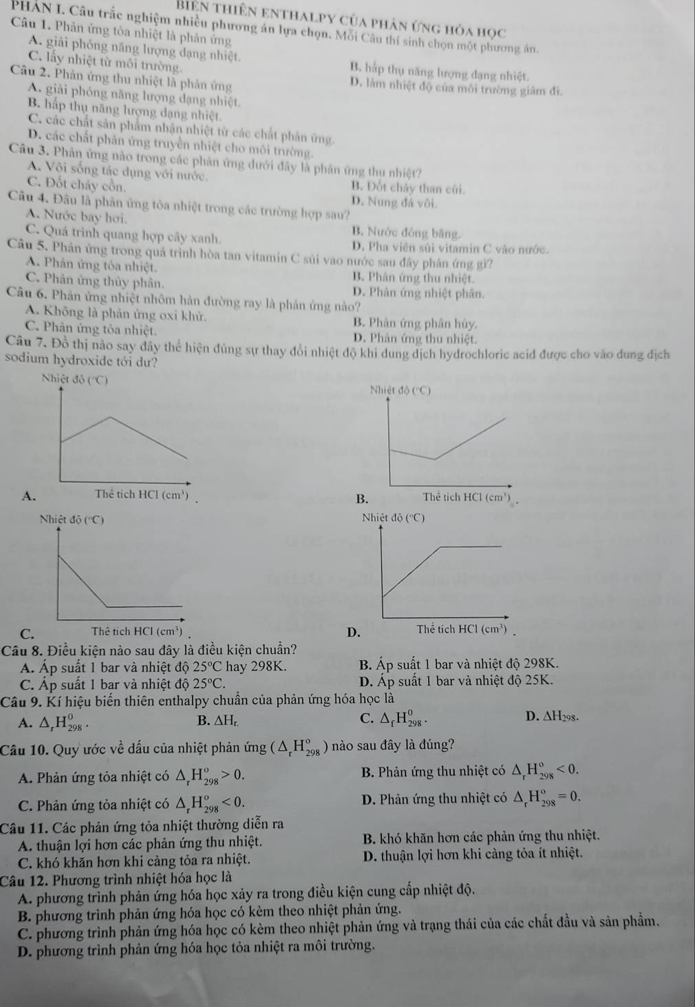 Biên thiên enthalpy của phản ứng hóa học
PHAN I. Câu trắc nghiệm nhiều phương án lựa chọn. Mỗi Câu thí sinh chọn một phương án.
Câu 1. Phản ứng tòa nhiệt là phản ứng
A. giải phóng năng lượng dạng nhiệt. B. hắp thụ năng lượng đạng nhiệt.
C. lấy nhiệt từ môi trường.
Câu 2. Phản ứng thu nhiệt là phản ứng D. làm nhiệt độ của môi trường giảm đi.
A. giải phóng năng lượng dạng nhiệt.
B. hấp thụ năng lượng dạng nhiệt.
C. các chất sản phẩm nhận nhiệt từ các chất phản ứng.
D. các chất phản ứng truyền nhiệt cho môi trường.
Câu 3. Phản ứng nào trong các phản ứng dưới đây là phản ứng thu nhiệt?
A. Vôi sống tác dụng với nước.
C. Đốt chảy cồn. B. Đốt chảy than củi.
D. Nung đá vôi.
Câu 4. Đâu là phân ứng tòa nhiệt trong các trường hợp sau?
A. Nước bay hơi. B. Nước đóng băng.
C. Quá trình quang hợp cây xanh. D. Pha viên súi vitamin C vào nước.
Câu 5. Phản ứng trong quá trình hòa tan vitamin C sủi vao nước sau đây phân ứng gì?
A. Phản ứng tỏa nhiệt. B. Phân ứng thu nhiệt.
C. Phân ứng thủy phân. D. Phản ứng nhiệt phân.
Câu 6. Phản ứng nhiệt nhôm hàn đường ray là phản ứng nào?
A. Không là phản ứng oxi khử. B. Phản ứng phân hủy.
C. Phản ứng tỏa nhiệt. D. Phân ứng thu nhiệt.
Câu 7. Đồ thị nào say đây thể hiện đùng sự thay đổi nhiệt độ khi dung dịch hydrochloric acid được cho vào dung địch
sodium hydroxide tới dư?

A.

D.
C 
Câu 8. Điều kiện nào sau đây là điều kiện chuẩn?
Á. Áp suất 1 bar và nhiệt độ 25°C hay 298K. B. Áp suất 1 bar và nhiệt độ 298K.
C. Áp suất 1 bar và nhiệt độ 25°C. D. Áp suất 1 bar và nhiệt độ 25K.
Câu 9. Kí hiệu biến thiên enthalpy chuẩn của phản ứng hóa học là
A. △ _rH_(298)^0. B. △ H_r. C. △ _fH_(298)^o. D. ∆H298.
Câu 10. Quy ước về đấu của nhiệt phản img(△ _rH_(298)^o) nào sau đây là đúng?
A. Phản ứng tỏa nhiệt có △ _rH_(298)^o>0. B. Phản ứng thu nhiệt có △ _rH_(298)^o<0.
C. Phản ứng tỏa nhiệt có △ _rH_(298)^o<0. D. Phản ứng thu nhiệt có △ _rH_(298)^o=0.
Câu 11. Các phản ứng tỏa nhiệt thường diễn ra
A. thuận lợi hơn các phản ứng thu nhiệt. B. khó khăn hơn các phản ứng thu nhiệt.
C. khó khăn hơn khi càng tỏa ra nhiệt. D. thuận lợi hơn khi càng tỏa ít nhiệt.
Câu 12. Phương trình nhiệt hóa học là
A. phương trình phản ứng hóa học xảy ra trong điều kiện cung cấp nhiệt độ.
B. phương trình phản ứng hóa học có kèm theo nhiệt phản ứng.
C. phương trình phản ứng hóa học có kèm theo nhiệt phản ứng và trạng thái của các chất đầu và sản phầm.
D. phương trình phản ứng hóa học tỏa nhiệt ra môi trường.