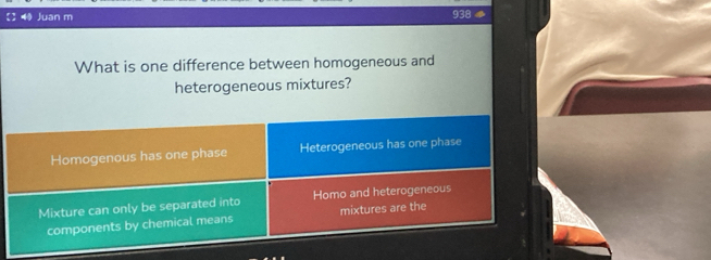 Juan m 938
What is one difference between homogeneous and
heterogeneous mixtures?
Homogenous has one phase Heterogeneous has one phase
Mixture can only be separated into Homo and heterogeneous
components by chemical means mixtures are the