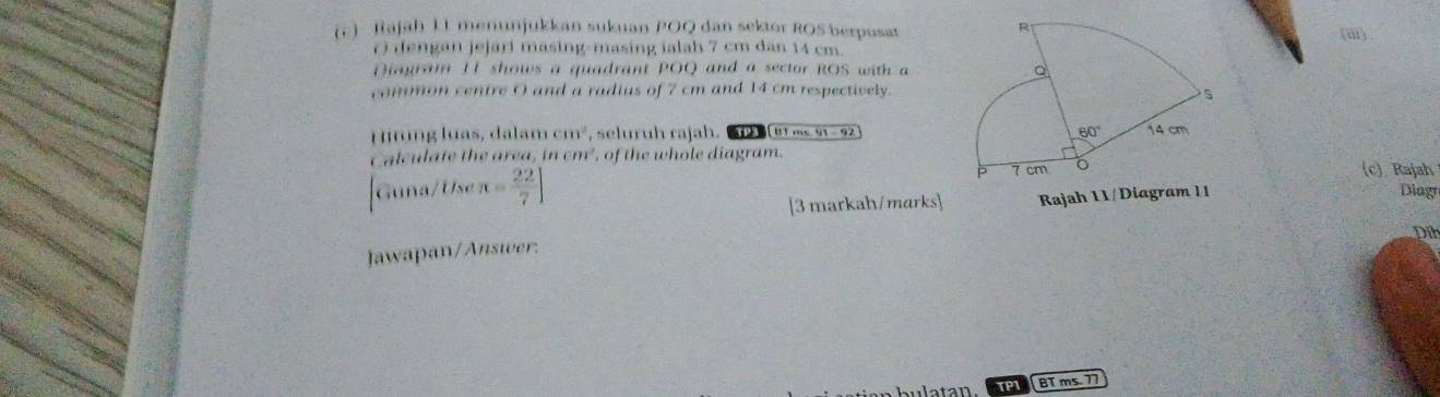 (c )  Rajah 11 menunjukkan sukuan POQ dan sektor ROS berpusat(i)
() dengan jejari masing-masing ialah 7 cm dan 14 cm.
Diagram 11 shows a quadrant POQ and a sector ROS with a
common centre O and a radius of 7 cm and 14 cm respectively.
H irng luas, dalam cm^2 , seluruh rajah. [tí ms, 91-9
Calculate the area, incm^2 , of the whole diagram.c) Rajah
Guna/Use R= 22/7 ]
[3 markah/marks] Rajah 11/Diagram 11 Diagr
Dih
Jawapan/Answer:
atan. TPI BT ms. 77