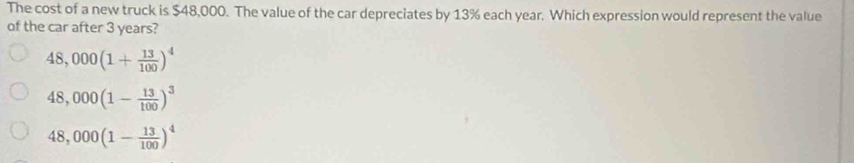 The cost of a new truck is $48,000. The value of the car depreciates by 13% each year. Which expression would represent the value
of the car after 3 years?
48,000(1+ 13/100 )^4
48,000(1- 13/100 )^3
48,000(1- 13/100 )^4