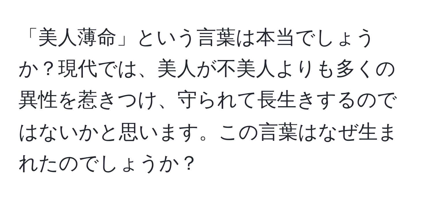 「美人薄命」という言葉は本当でしょうか？現代では、美人が不美人よりも多くの異性を惹きつけ、守られて長生きするのではないかと思います。この言葉はなぜ生まれたのでしょうか？