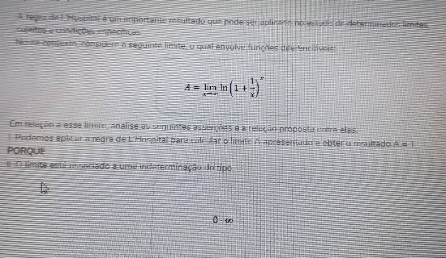 A regra de L'Hospital é um importante resultado que pode ser aplicado no estudo de determinados limites 
sujeitos a condições específicas. 
Nesse contexto, considere o seguinte limite, o qual envolve funções diferenciáveis:
A=limlimits _xto ∈fty ln (1+ 1/x )^x
Em relação a esse limite, analise as seguintes asserções e a relação proposta entre elas: 
l. Podemos aplicar a regra de L'Hospital para calcular o limite A apresentado e obter o resultado A=1
PORQUE 
II. O limite está associado a uma indeterminação do tipo
0· ∈fty