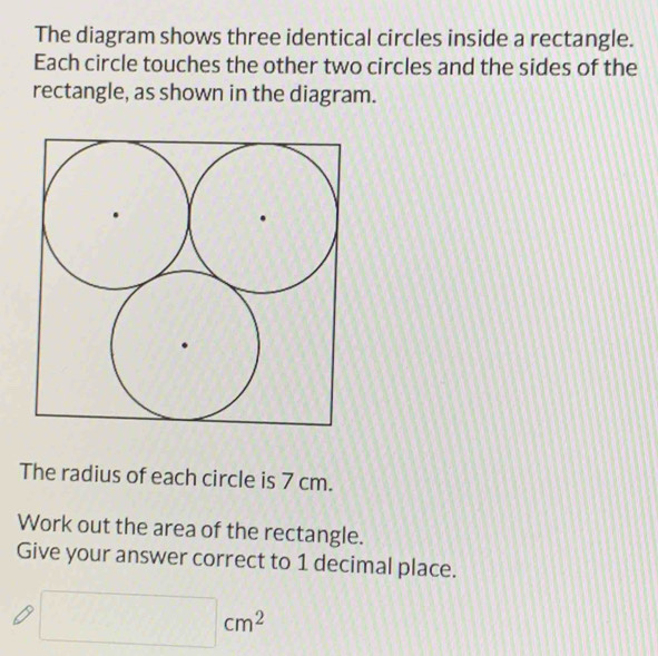 The diagram shows three identical circles inside a rectangle. 
Each circle touches the other two circles and the sides of the 
rectangle, as shown in the diagram. 
The radius of each circle is 7 cm. 
Work out the area of the rectangle. 
Give your answer correct to 1 decimal place.
□ cm^2