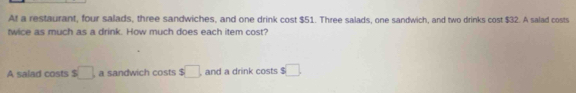 At a restaurant, four salads, three sandwiches, and one drink cost $51. Three salads, one sandwich, and two drinks cost $32. A salad costs 
twice as much as a drink. How much does each item cost? 
A salad costs s□ a sandwich costs $□ , and a drink costs s□