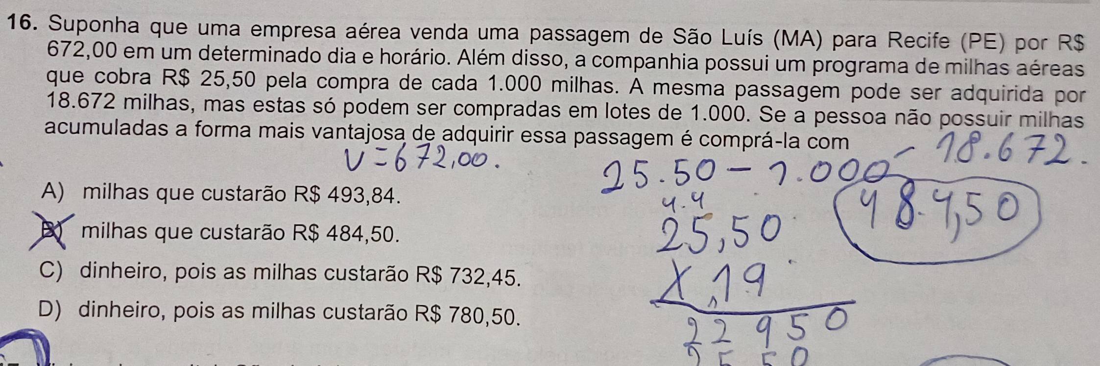 Suponha que uma empresa aérea venda uma passagem de São Luís (MA) para Recife (PE) por R$
672,00 em um determinado dia e horário. Além disso, a companhia possui um programa de milhas aéreas
que cobra R$ 25,50 pela compra de cada 1.000 milhas. A mesma passagem pode ser adquirida por
18.672 milhas, mas estas só podem ser compradas em lotes de 1.000. Se a pessoa não possuir milhas
acumuladas a forma mais vantajosa de adquirir essa passagem é comprá-la com
A) milhas que custarão R$ 493,84.
milhas que custarão R$ 484,50.
C) dinheiro, pois as milhas custarão R$ 732,45.
D) dinheiro, pois as milhas custarão R$ 780,50.