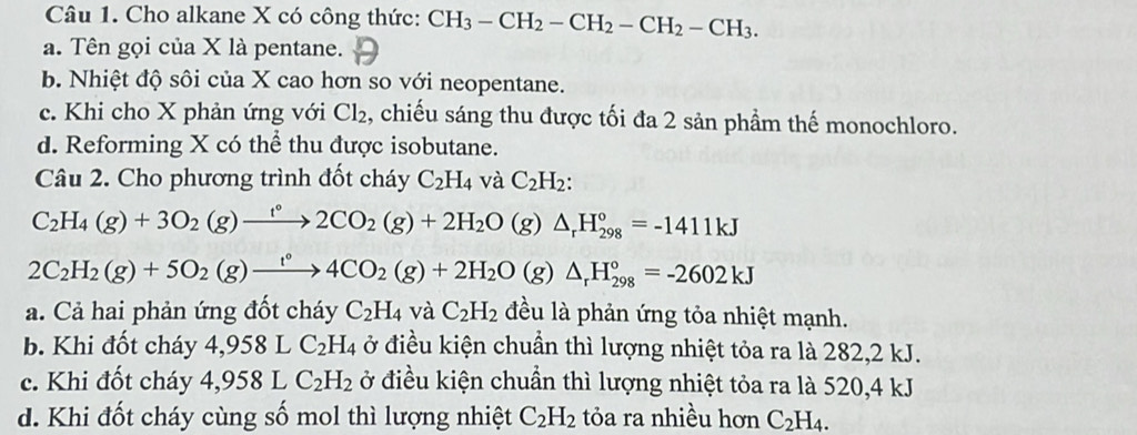 Cho alkane X có công thức: CH_3-CH_2-CH_2-CH_2-CH_3.
a. Tên gọi của X là pentane.
b. Nhiệt độ sôi của X cao hơn so với neopentane.
c. Khi cho X phản ứng với Cl_2 , chiếu sáng thu được tối đa 2 sản phẩm thế monochloro.
d. Reforming X có thể thu được isobutane.
Câu 2. Cho phương trình đốt cháy C_2H_4 và C_2H_2:
C_2H_4(g)+3O_2(g)xrightarrow t°2CO_2(g)+2H_2O(g)△ _rH_(298)°=-1411kJ
2C_2H_2(g)+5O_2(g)xrightarrow t°4CO_2(g)+2H_2O(g)△ _rH_(298)°=-2602kJ
a. Cả hai phản ứng đốt cháy C_2H_4 và C_2H_2 đều là phản ứng tỏa nhiệt mạnh.
b. Khi đốt cháy 4,958LC_2H_4 ở điều kiện chuẩn thì lượng nhiệt tỏa ra là 282,2 kJ.
c. Khi đốt cháy 4,958LC_2H_2 ở điều kiện chuẩn thì lượng nhiệt tỏa ra là 520,4 kJ
d. Khi đốt cháy cùng số mol thì lượng nhiệt C_2H_2 tỏa ra nhiều hơn C_2H_4.