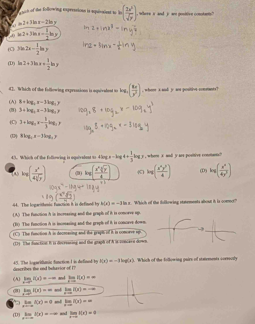 Which of the following expressions is equivalent to ln ( 2x^3/sqrt(y) ) , where x and y are positive constants?
a ln 2+3ln x-2ln y
(8) ln 2+3ln x- 1/2 ln y
(C) 3ln 2x- 1/2 ln y
(D) ln 2+3ln x+ 1/2 ln y
42. Which of the following expressions is equivalent to log _2( 8x/y^3 ) , where x and y are positive constants?
(A) 8+log _2x-3log _2y
(B) 3+log _2x-3log _2y
(C) 3+log _2x- 1/3 log _2y
(D) 8log _2x-3log _2y
43. Which of the following is equivalent to 4log x-log 4+ 1/3 log y , where x and y are positive constants?
(A) log ( x^4/4sqrt[3](y) ) (B) log ( x^4sqrt[3](y)/4 ) (C) log ( x^4y^3/4 ) (D) log ( x^4/4y^3 )
44. The logarithmic function h is defined by h(x)=-3ln x. Which of the following statements about h is correct?
(A) The function h is increasing and the graph of h is concave up.
(B) The function h is increasing and the graph of h is concave down.
(C) The function h is decreasing and the graph of h is concave up.
(D) The function h is decreasing and the graph of h is concave down.
45. The logarithmic function I is defined by l(x)=-3log (x). Which of the following pairs of statements correctly
describes the end behavior of l?
(A) limlimits _xto 0^+l(x)=-∈fty and limlimits _xto ∈fty l(x)=∈fty
(B) limlimits _xto 0^+l(x)=∈fty and limlimits _xto ∈fty l(x)=-∈fty
) limlimits _xto -∈fty l(x)=0 and limlimits _xto ∈fty l(x)=∈fty
(D) limlimits _xto -∈fty l(x)=-∈fty and limlimits _xto ∈fty l(x)=0