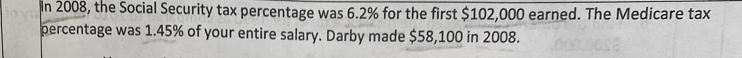 In 2008, the Social Security tax percentage was 6.2% for the first $102,000 earned. The Medicare tax 
percentage was 1.45% of your entire salary. Darby made $58,100 in 2008.