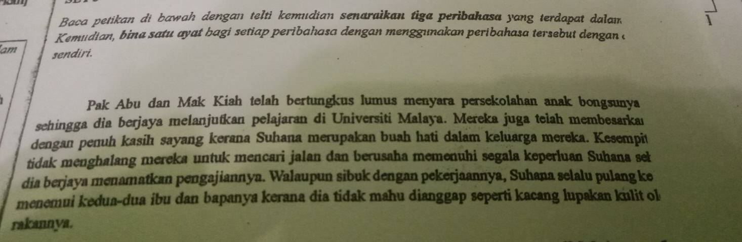 Baca petikan di bawah dengan telti kemudian senaraikan tiga peribahasa yang terdapat dalam 1
Kemudian, bina satu ayat bagi setiap peribahasa dengan menggunakan peribahasa tersebut dengan a 
am sendiri. 
Pak Abu dan Mak Kiah telah bertungkus lumus menyara persekolahan anak bongsunya 
sehingga dia berjaya melanjutkan pelajaran di Universiti Malaya. Mereka juga telah membesarka 
dengan penuh kasih sayang kerana Suhana merupakan buah hati dalam keluarga mereka. Kesempit 
tidak menghalang mereka untuk mencari jalan dan berusaha memenuhi segala keperluan Suhana seł 
dia berjaya menamatkan pengajiannya. Walaupun sibuk dengan pekerjaannya, Suhana selalu pulang ke 
menemui kedua-dua ibu dan bapanya kerana dia tidak mahu dianggap seperti kacang lupakan kulit ol 
rakannya.