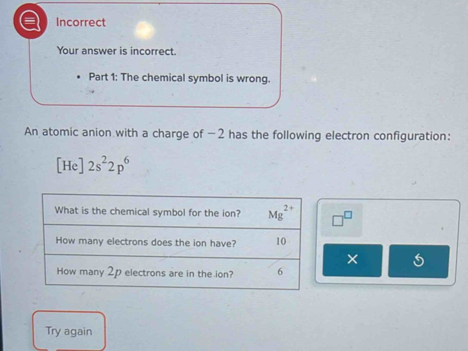 Incorrect
Your answer is incorrect.
Part 1: The chemical symbol is wrong.
An atomic anion with a charge of −2 has the following electron configuration:
[He]2s^22p^6
□^(□)
×
Try again