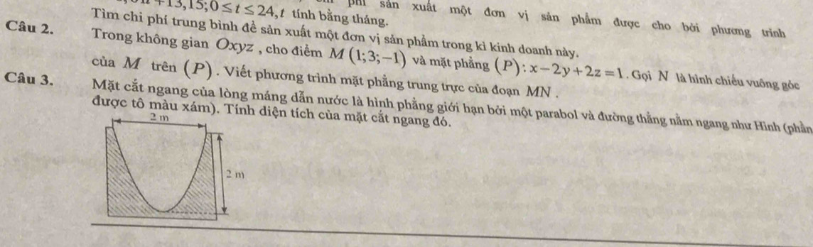 t+13,15;0≤ t≤ 24 ,1 tính bằng tháng. 
phi sản xuất một đơn vị sản phẩm được cho bởi phương trình 
Tìm chi phí trung bình đề sản xuất một đơn vị sản phẩm trong kì kinh doanh này. 
Câu 2. Trong không gian Oxyz , cho điểm M(1;3;-1) và mặt phẳng (P):x-2y+2z=1
của Mô trên (P). Viết phương trình mặt phẳng trung trực của đoạn MN. 
. Gọi N là hình chiếu vuông gỏc 
Câu 3. Mặt cắt ngang của lòng máng dẫn nước là hình phẳng giới hạn bởi một parabol và đường thằng nằm ngang như Hình (phần 
được tô màu xám)diện tích của mặt cắt ngang đó.