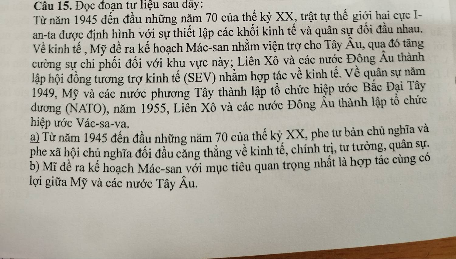 Đọc đoạn tư liệu sau đây: 
Từ năm 1945 đến đầu những năm 70 của thế kỷ XX, trật tự thế giới hai cực I- 
an-ta được định hình với sự thiết lập các khối kinh tế và quân sự đối đầu nhau. 
Về kinh tế , Mỹ đề ra kế hoạch Mác-san nhằm viện trợ cho Tây Âu, qua đó tăng 
cường sự chi phối đối với khu vực này; Liên Xô và các nước Đông Âu thành 
hập hội đồng tương trợ kinh tế (SEV) nhằm hợp tác về kinh tế. Về quân sự năm 
1949, Mỹ và các nước phương Tây thành lập tổ chức hiệp ước Bắc Đại Tây 
dương (NATO), năm 1955, Liên Xô và các nước Đông Âu thành lập tổ chức 
hiệp ước Vác-sa-va. 
a) Từ năm 1945 đến đầu những năm 70 của thế kỷ XX, phe tư bản chủ nghĩa và 
phe xã hội chủ nghĩa đối đầu căng thắng về kinh tế, chính trị, tư tưởng, quân sự. 
b) Mĩ đề ra kế hoạch Mác-san với mục tiêu quan trọng nhất là hợp tác cùng có 
lợi giữa Mỹ và các nước Tây Âu.