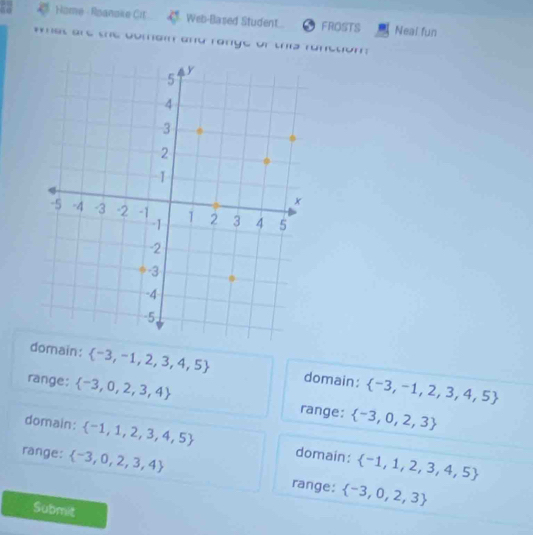 Home - Roanake Cit Web-Based Student.. FROSTS Neal fun
wmes are the oomai and range or this runctom :
domain:  -3,-1,2,3,4,5 domain:  -3,-1,2,3,4,5
range:  -3,0,2,3,4
range:  -3,0,2,3
domain:  -1,1,2,3,4,5 domain:  -1,1,2,3,4,5
range:  -3,0,2,3,4
range:  -3,0,2,3
Submit