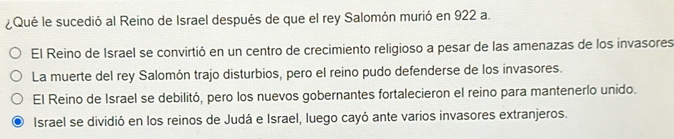 ¿Qué le sucedió al Reino de Israel después de que el rey Salomón murió en 922 a.
El Reino de Israel se convirtió en un centro de crecimiento religioso a pesar de las amenazas de los invasores
La muerte del rey Salomón trajo disturbios, pero el reino pudo defenderse de los invasores.
El Reino de Israel se debilitó, pero los nuevos gobernantes fortalecieron el reino para mantenerlo unido.
Israel se dividió en los reinos de Judá e Israel, luego cayó ante varios invasores extranjeros.