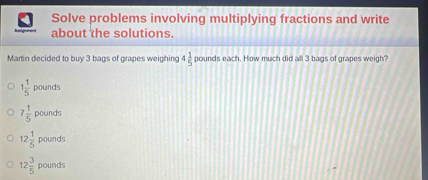 Solve problems involving multiplying fractions and write
Assignment about the solutions.
Martin decided to buy 3 bags of grapes weighing 4 1/5  pounds each. How much did all 3 bags of grapes weigh?
1 1/5  pounds
7 1/5  pounds
12 1/5  pounds
12 3/5  pounds